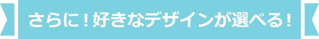 さらに！好きなデザインが選べる！