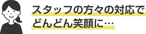 スタッフの方々の対応でどんどん笑顔に…