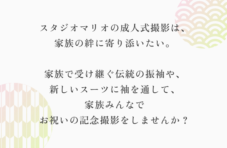 スタジオマリオの成人式撮影は、
                                家族の絆に寄り添いたい。
                                家族で受け継ぐ伝統の振袖や、
                                新しいスーツに袖を通して、
                                家族みんなで
                                お祝いの記念撮影をしませんか？