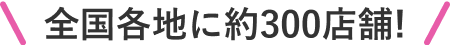 全国各地に約300店舗!