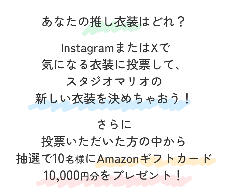 あなたの推し衣装はどれ？インスタグラムまたはエックスで気になる衣装に投票して
                                      スタジオマリオの新しい衣装を決めちゃおう！さらに投票いただいた方の中から抽選で
                                      10名様にアマゾンギフトカード1万円分をプレゼント
