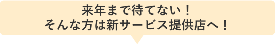 来年まで待てない！そんな方は新サービス提供店へ！